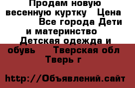 Продам новую весенную куртку › Цена ­ 1 500 - Все города Дети и материнство » Детская одежда и обувь   . Тверская обл.,Тверь г.